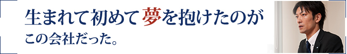 生まれて初めて夢を抱けたのがこの会社だった。