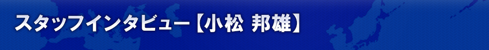 スタッフインタビュー 【小松 邦雄】