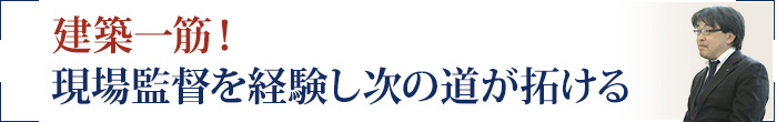 建築一筋！ 現場監督を経験し次の道が拓ける
